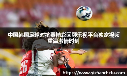 ac米兰官网中国韩国足球对抗赛精彩回顾乐视平台独家视频重温激情时刻