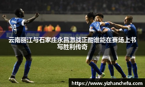 云南丽江与石家庄永昌激战正酣谁能在赛场上书写胜利传奇