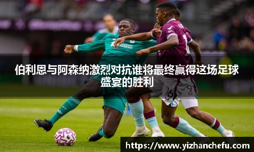 伯利恩与阿森纳激烈对抗谁将最终赢得这场足球盛宴的胜利