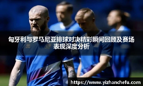 匈牙利与罗马尼亚排球对决精彩瞬间回顾及赛场表现深度分析